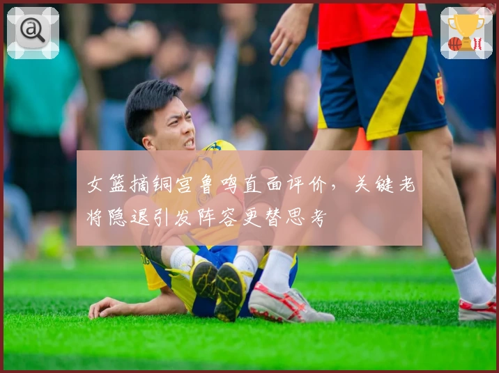 女篮摘铜宫鲁鸣直面评价，关键老将隐退引发阵容更替思考
