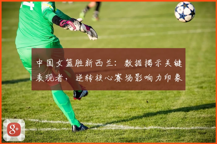 中国女篮胜新西兰：数据揭示关键表现者，逆转核心赛场影响力印象