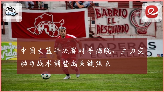 中国女篮半决赛对手揭晓，主力变动与战术调整成关键焦点