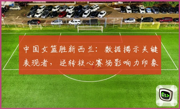 中国女篮胜新西兰：数据揭示关键表现者，逆转核心赛场影响力印象