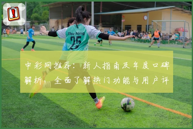 中彩网推荐：新人指南及年度口碑解析，全面了解热门功能与用户评价