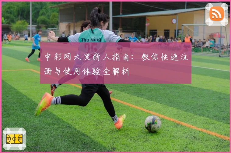 中彩网大奖新人指南：教你快速注册与使用体验全解析