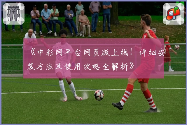 《中彩网平台网页版上线！详细安装方法及使用攻略全解析》