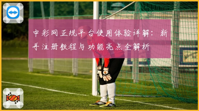 中彩网正规平台使用体验详解：新手注册教程与功能亮点全解析