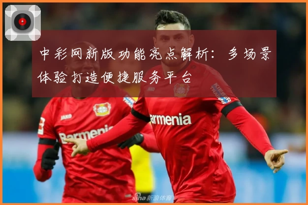 中彩网新版功能亮点解析：多场景体验打造便捷服务平台