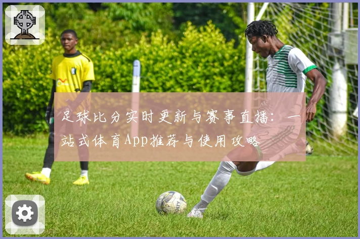 足球比分实时更新与赛事直播:一站式体育App推荐与使用攻略