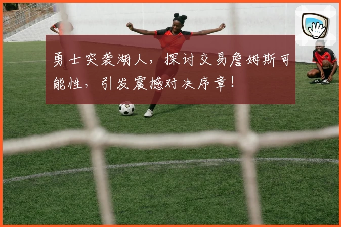 勇士突袭湖人，探讨交易詹姆斯可能性，引发震撼对决序章！